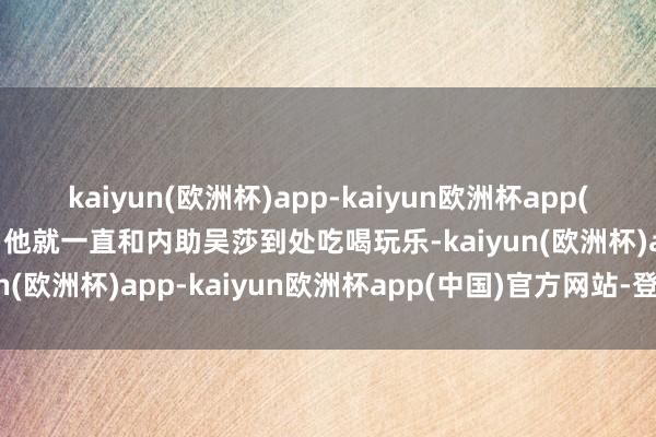 kaiyun(欧洲杯)app-kaiyun欧洲杯app(中国)官方网站-登录入口他就一直和内助吴莎到处吃喝玩乐-kaiyun(欧洲杯)app-kaiyun欧洲杯app(中国)官方网站-登录入口