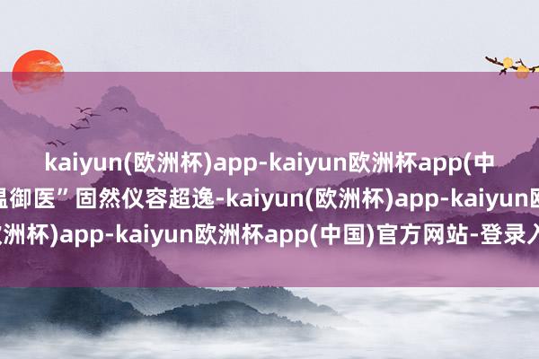 kaiyun(欧洲杯)app-kaiyun欧洲杯app(中国)官方网站-登录入口“温御医”固然仪容超逸-kaiyun(欧洲杯)app-kaiyun欧洲杯app(中国)官方网站-登录入口