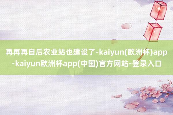 再再再自后农业站也建设了-kaiyun(欧洲杯)app-kaiyun欧洲杯app(中国)官方网站-登录入口