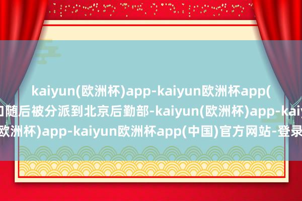 kaiyun(欧洲杯)app-kaiyun欧洲杯app(中国)官方网站-登录入口随后被分派到北京后勤部-kaiyun(欧洲杯)app-kaiyun欧洲杯app(中国)官方网站-登录入口