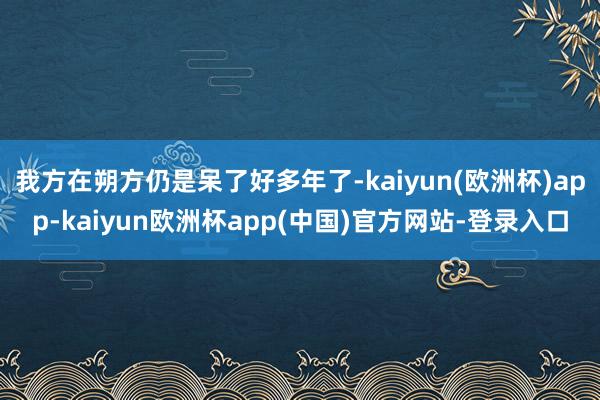 我方在朔方仍是呆了好多年了-kaiyun(欧洲杯)app-kaiyun欧洲杯app(中国)官方网站-登录入口