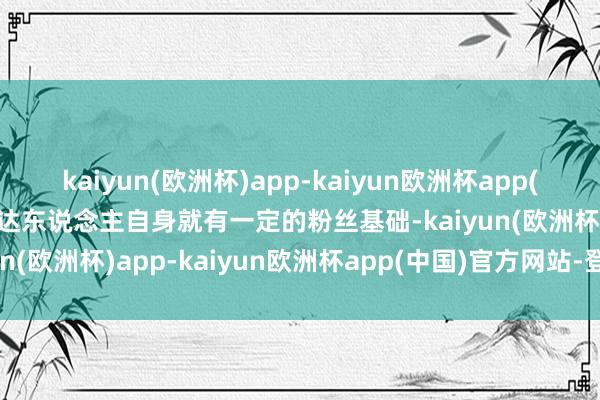 kaiyun(欧洲杯)app-kaiyun欧洲杯app(中国)官方网站-登录入口达东说念主自身就有一定的粉丝基础-kaiyun(欧洲杯)app-kaiyun欧洲杯app(中国)官方网站-登录入口