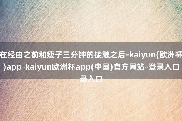 在经由之前和瘦子三分钟的接触之后-kaiyun(欧洲杯)app-kaiyun欧洲杯app(中国)官方网站-登录入口