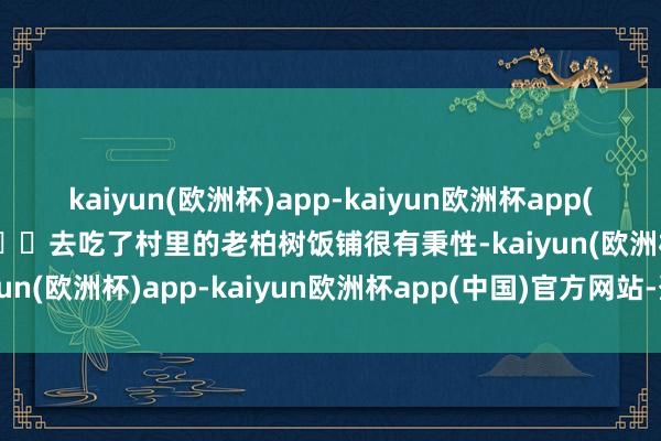 kaiyun(欧洲杯)app-kaiyun欧洲杯app(中国)官方网站-登录入口◽️去吃了村里的老柏树饭铺很有秉性-kaiyun(欧洲杯)app-kaiyun欧洲杯app(中国)官方网站-登录入口