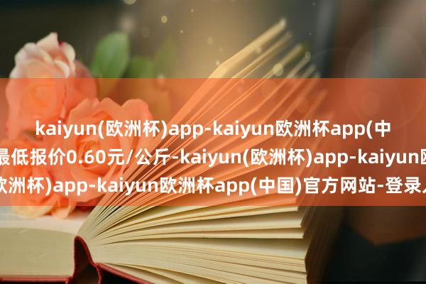 kaiyun(欧洲杯)app-kaiyun欧洲杯app(中国)官方网站-登录入口最低报价0.60元/公斤-kaiyun(欧洲杯)app-kaiyun欧洲杯app(中国)官方网站-登录入口