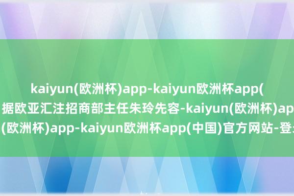 kaiyun(欧洲杯)app-kaiyun欧洲杯app(中国)官方网站-登录入口据欧亚汇注招商部主任朱玲先容-kaiyun(欧洲杯)app-kaiyun欧洲杯app(中国)官方网站-登录入口