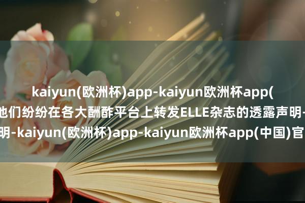 kaiyun(欧洲杯)app-kaiyun欧洲杯app(中国)官方网站-登录入口他们纷纷在各大酬酢平台上转发ELLE杂志的透露声明-kaiyun(欧洲杯)app-kaiyun欧洲杯app(中国)官方网站-登录入口