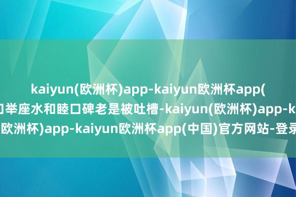 kaiyun(欧洲杯)app-kaiyun欧洲杯app(中国)官方网站-登录入口举座水和睦口碑老是被吐槽-kaiyun(欧洲杯)app-kaiyun欧洲杯app(中国)官方网站-登录入口