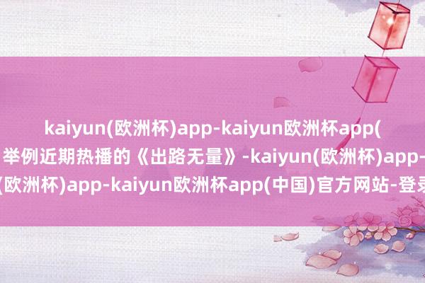 kaiyun(欧洲杯)app-kaiyun欧洲杯app(中国)官方网站-登录入口举例近期热播的《出路无量》-kaiyun(欧洲杯)app-kaiyun欧洲杯app(中国)官方网站-登录入口