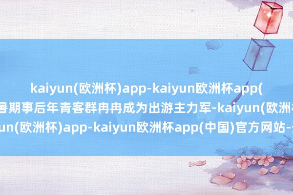 kaiyun(欧洲杯)app-kaiyun欧洲杯app(中国)官方网站-登录入口暑期事后年青客群冉冉成为出游主力军-kaiyun(欧洲杯)app-kaiyun欧洲杯app(中国)官方网站-登录入口