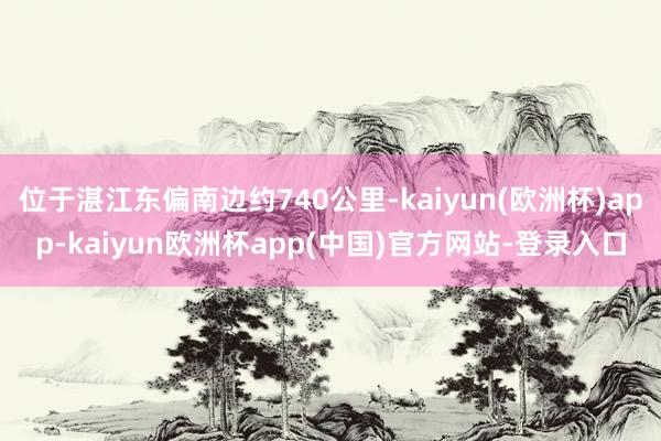 位于湛江东偏南边约740公里-kaiyun(欧洲杯)app-kaiyun欧洲杯app(中国)官方网站-登录入口