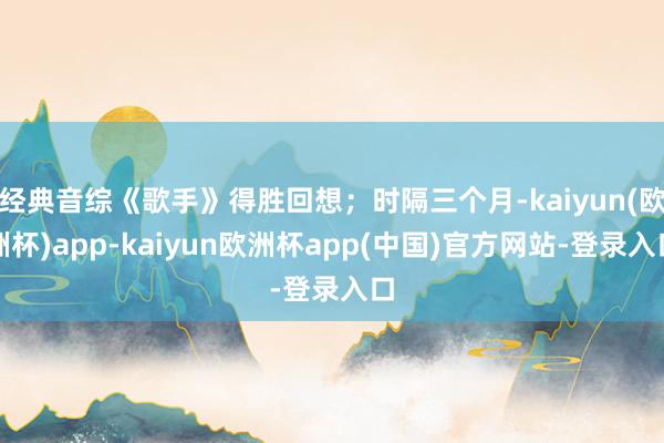 经典音综《歌手》得胜回想；时隔三个月-kaiyun(欧洲杯)app-kaiyun欧洲杯app(中国)官方网站-登录入口