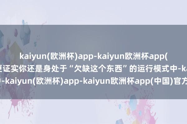 kaiyun(欧洲杯)app-kaiyun欧洲杯app(中国)官方网站-登录入口更证实你还是身处于“欠缺这个东西”的运行模式中-kaiyun(欧洲杯)app-kaiyun欧洲杯app(中国)官方网站-登录入口