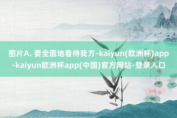 图片A. 要全面地看待我方-kaiyun(欧洲杯)app-kaiyun欧洲杯app(中国)官方网站-登录入口