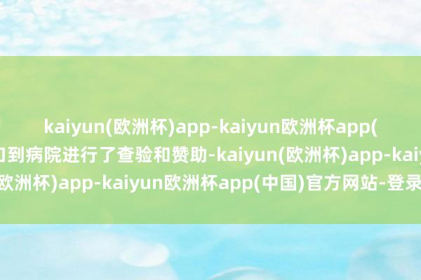 kaiyun(欧洲杯)app-kaiyun欧洲杯app(中国)官方网站-登录入口到病院进行了查验和赞助-kaiyun(欧洲杯)app-kaiyun欧洲杯app(中国)官方网站-登录入口