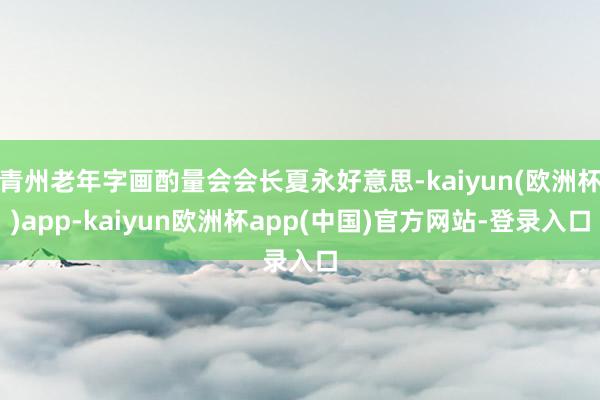 青州老年字画酌量会会长夏永好意思-kaiyun(欧洲杯)app-kaiyun欧洲杯app(中国)官方网站-登录入口