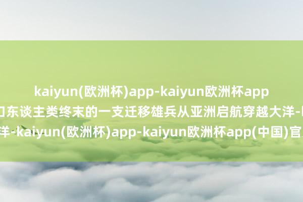 kaiyun(欧洲杯)app-kaiyun欧洲杯app(中国)官方网站-登录入口东谈主类终末的一支迁移雄兵从亚洲启航穿越大洋-kaiyun(欧洲杯)app-kaiyun欧洲杯app(中国)官方网站-登录入口