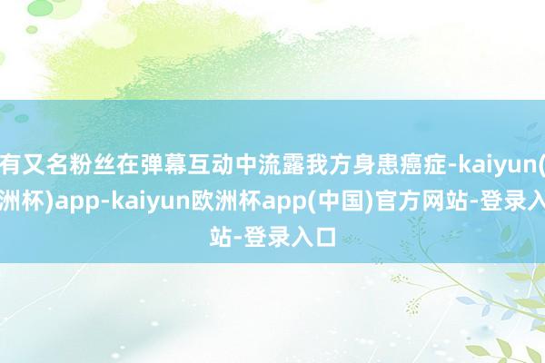 有又名粉丝在弹幕互动中流露我方身患癌症-kaiyun(欧洲杯)app-kaiyun欧洲杯app(中国)官方网站-登录入口