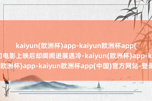 kaiyun(欧洲杯)app-kaiyun欧洲杯app(中国)官方网站-登录入口电影上映后却阛阓进展遇冷-kaiyun(欧洲杯)app-kaiyun欧洲杯app(中国)官方网站-登录入口