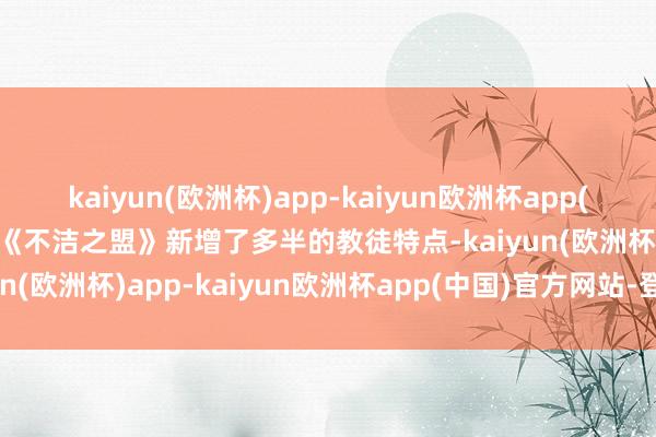 kaiyun(欧洲杯)app-kaiyun欧洲杯app(中国)官方网站-登录入口《不洁之盟》新增了多半的教徒特点-kaiyun(欧洲杯)app-kaiyun欧洲杯app(中国)官方网站-登录入口