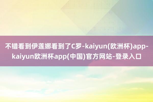 不错看到伊莲娜看到了C罗-kaiyun(欧洲杯)app-kaiyun欧洲杯app(中国)官方网站-登录入口