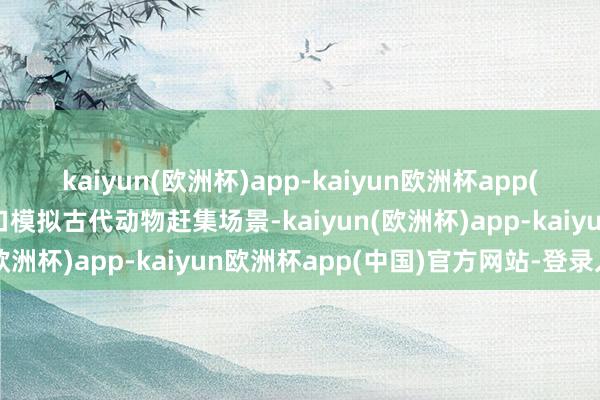 kaiyun(欧洲杯)app-kaiyun欧洲杯app(中国)官方网站-登录入口模拟古代动物赶集场景-kaiyun(欧洲杯)app-kaiyun欧洲杯app(中国)官方网站-登录入口