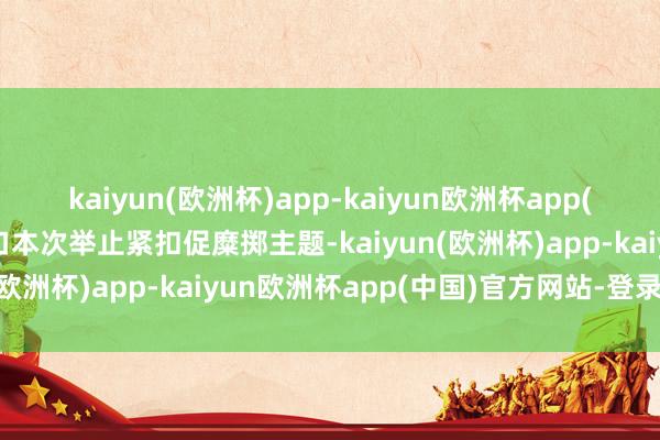 kaiyun(欧洲杯)app-kaiyun欧洲杯app(中国)官方网站-登录入口本次举止紧扣促糜掷主题-kaiyun(欧洲杯)app-kaiyun欧洲杯app(中国)官方网站-登录入口