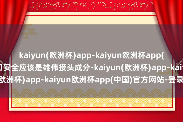 kaiyun(欧洲杯)app-kaiyun欧洲杯app(中国)官方网站-登录入口安全应该是雄伟接头成分-kaiyun(欧洲杯)app-kaiyun欧洲杯app(中国)官方网站-登录入口