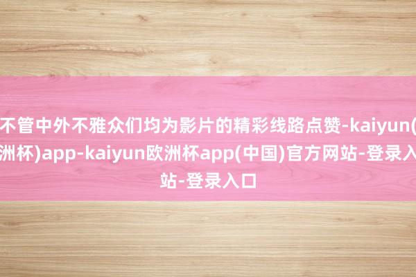 不管中外不雅众们均为影片的精彩线路点赞-kaiyun(欧洲杯)app-kaiyun欧洲杯app(中国)官方网站-登录入口