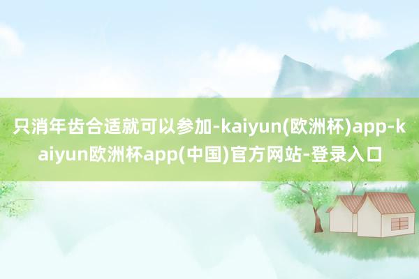 只消年齿合适就可以参加-kaiyun(欧洲杯)app-kaiyun欧洲杯app(中国)官方网站-登录入口