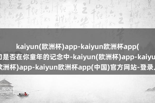 kaiyun(欧洲杯)app-kaiyun欧洲杯app(中国)官方网站-登录入口是否在你童年的记念中-kaiyun(欧洲杯)app-kaiyun欧洲杯app(中国)官方网站-登录入口