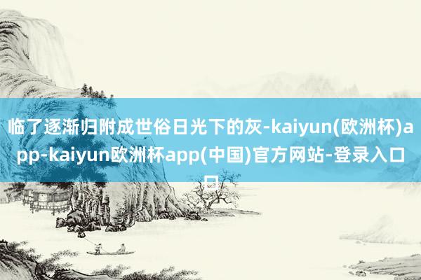 临了逐渐归附成世俗日光下的灰-kaiyun(欧洲杯)app-kaiyun欧洲杯app(中国)官方网站-登录入口