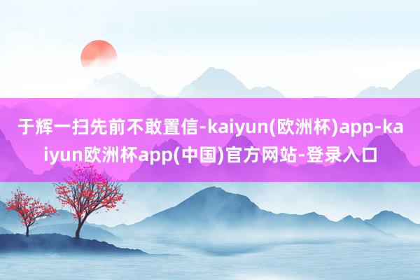 于辉一扫先前不敢置信-kaiyun(欧洲杯)app-kaiyun欧洲杯app(中国)官方网站-登录入口