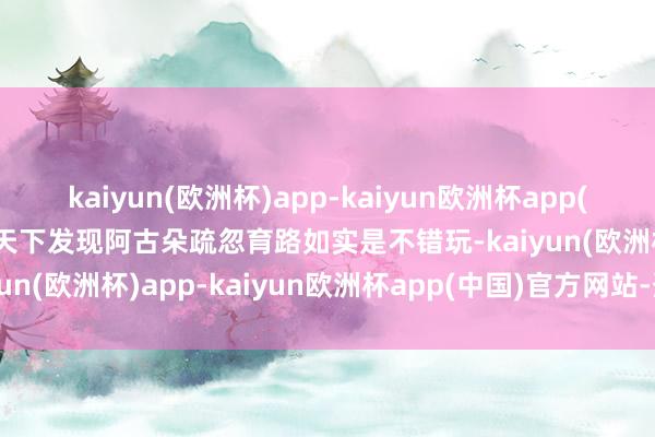 kaiyun(欧洲杯)app-kaiyun欧洲杯app(中国)官方网站-登录入口天下发现阿古朵疏忽育路如实是不错玩-kaiyun(欧洲杯)app-kaiyun欧洲杯app(中国)官方网站-登录入口