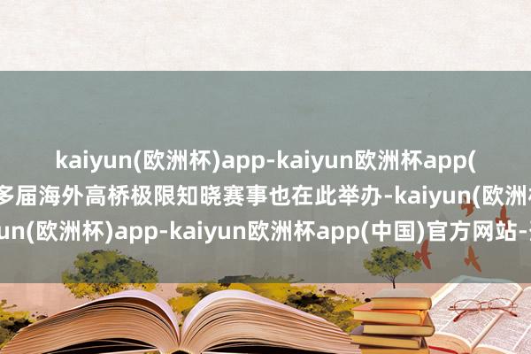 kaiyun(欧洲杯)app-kaiyun欧洲杯app(中国)官方网站-登录入口多届海外高桥极限知晓赛事也在此举办-kaiyun(欧洲杯)app-kaiyun欧洲杯app(中国)官方网站-登录入口