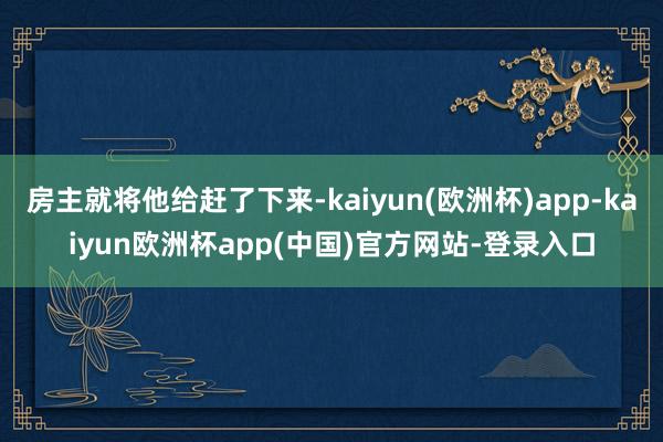 房主就将他给赶了下来-kaiyun(欧洲杯)app-kaiyun欧洲杯app(中国)官方网站-登录入口