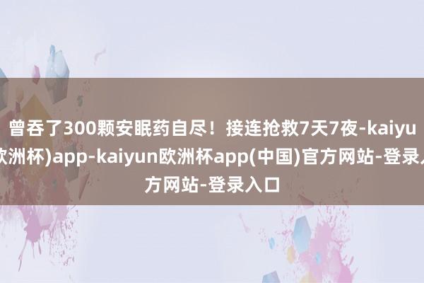 曾吞了300颗安眠药自尽！接连抢救7天7夜-kaiyun(欧洲杯)app-kaiyun欧洲杯app(中国)官方网站-登录入口