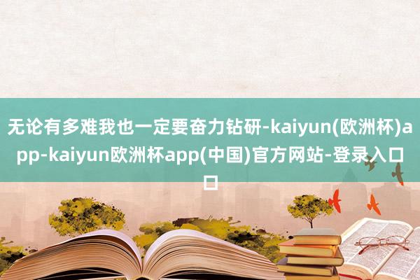 无论有多难我也一定要奋力钻研-kaiyun(欧洲杯)app-kaiyun欧洲杯app(中国)官方网站-登录入口