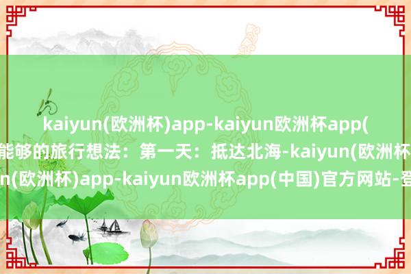 kaiyun(欧洲杯)app-kaiyun欧洲杯app(中国)官方网站-登录入口能够的旅行想法：第一天：抵达北海-kaiyun(欧洲杯)app-kaiyun欧洲杯app(中国)官方网站-登录入口