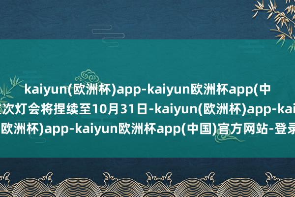 kaiyun(欧洲杯)app-kaiyun欧洲杯app(中国)官方网站-登录入口这次灯会将捏续至10月31日-kaiyun(欧洲杯)app-kaiyun欧洲杯app(中国)官方网站-登录入口