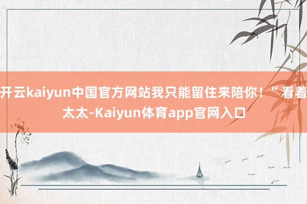 开云kaiyun中国官方网站我只能留住来陪你！”看着太太-Kaiyun体育app官网入口