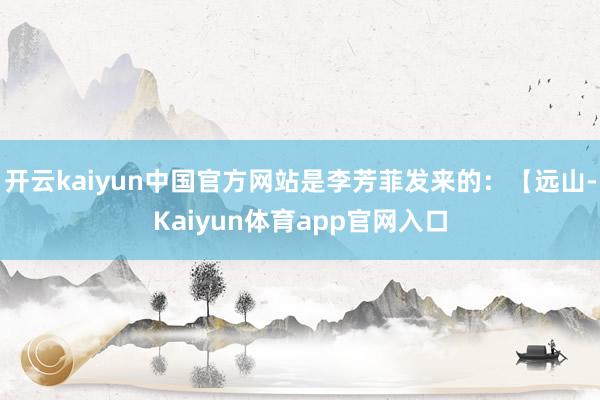 开云kaiyun中国官方网站是李芳菲发来的：【远山-Kaiyun体育app官网入口