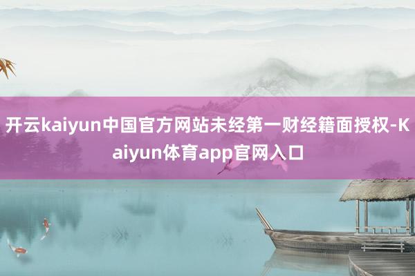 开云kaiyun中国官方网站未经第一财经籍面授权-Kaiyun体育app官网入口