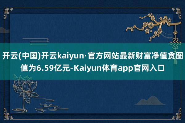 开云(中国)开云kaiyun·官方网站最新财富净值贪图值为6.59亿元-Kaiyun体育app官网入口