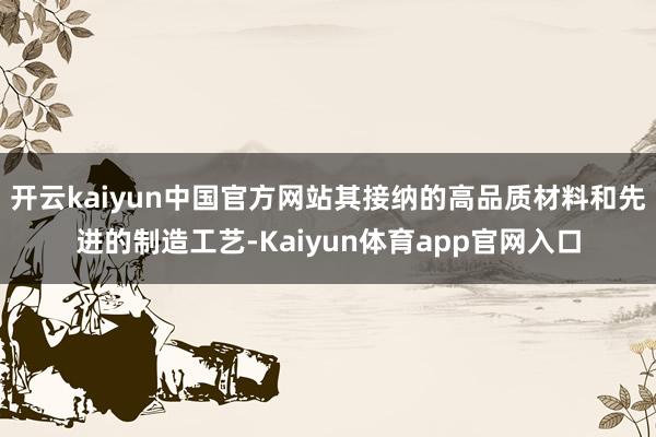 开云kaiyun中国官方网站其接纳的高品质材料和先进的制造工艺-Kaiyun体育app官网入口