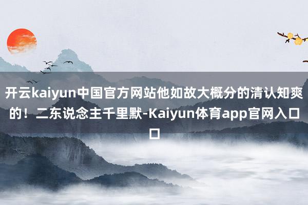 开云kaiyun中国官方网站他如故大概分的清认知爽的！二东说念主千里默-Kaiyun体育app官网入口