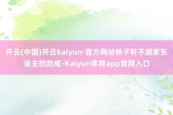 开云(中国)开云kaiyun·官方网站林子轩不顾家东谈主的劝戒-Kaiyun体育app官网入口