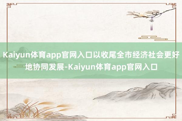 Kaiyun体育app官网入口以收尾全市经济社会更好地协同发展-Kaiyun体育app官网入口