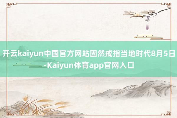 开云kaiyun中国官方网站固然戒指当地时代8月5日-Kaiyun体育app官网入口