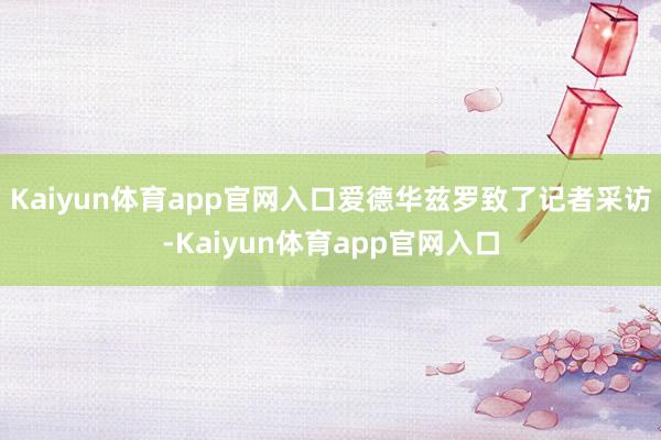 Kaiyun体育app官网入口爱德华兹罗致了记者采访-Kaiyun体育app官网入口